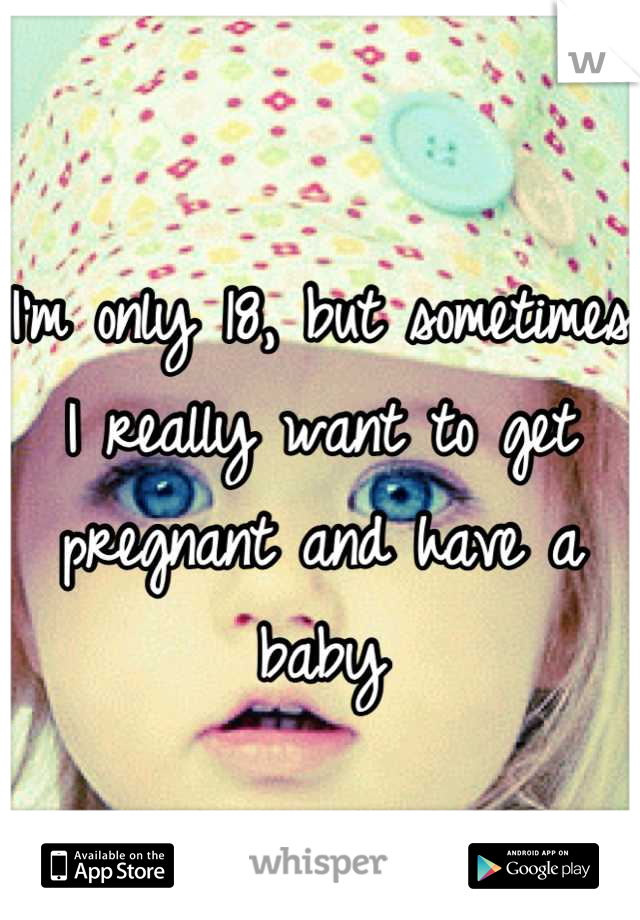 I'm only 18, but sometimes I really want to get pregnant and have a baby