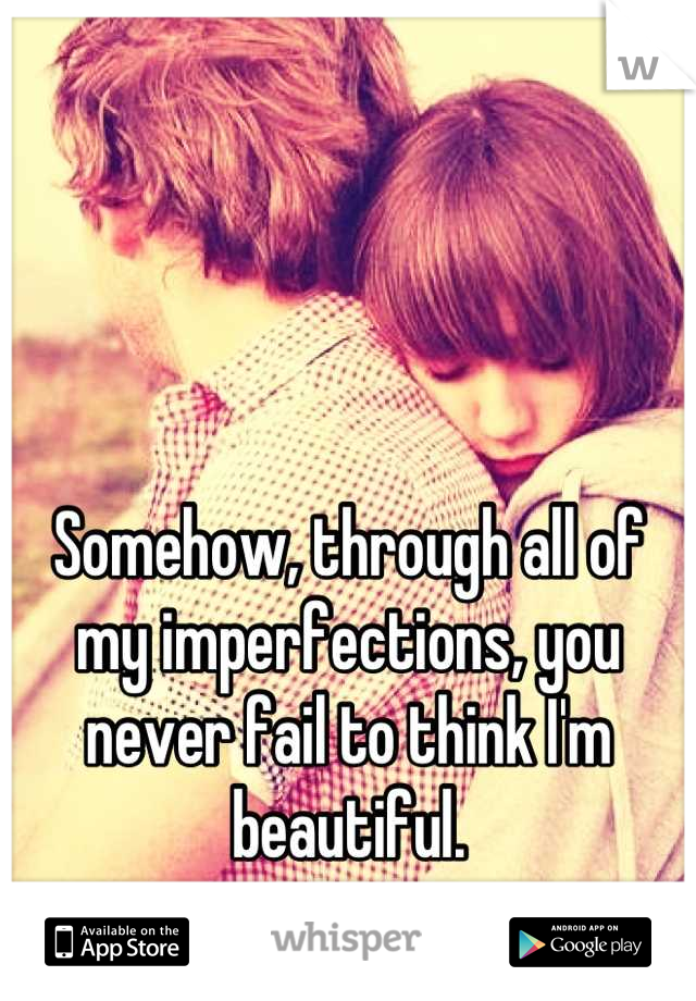Somehow, through all of my imperfections, you never fail to think I'm beautiful.