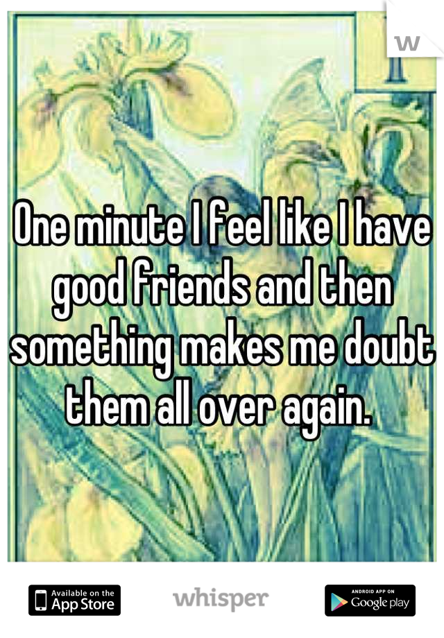 One minute I feel like I have good friends and then something makes me doubt them all over again. 