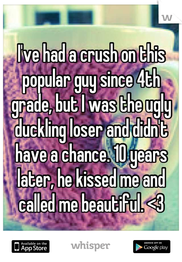 I've had a crush on this popular guy since 4th grade, but I was the ugly duckling loser and didn't have a chance. 10 years later, he kissed me and called me beautiful. <3