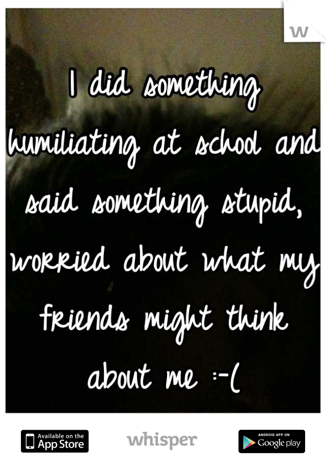I did something humiliating at school and said something stupid, worried about what my friends might think about me :-(