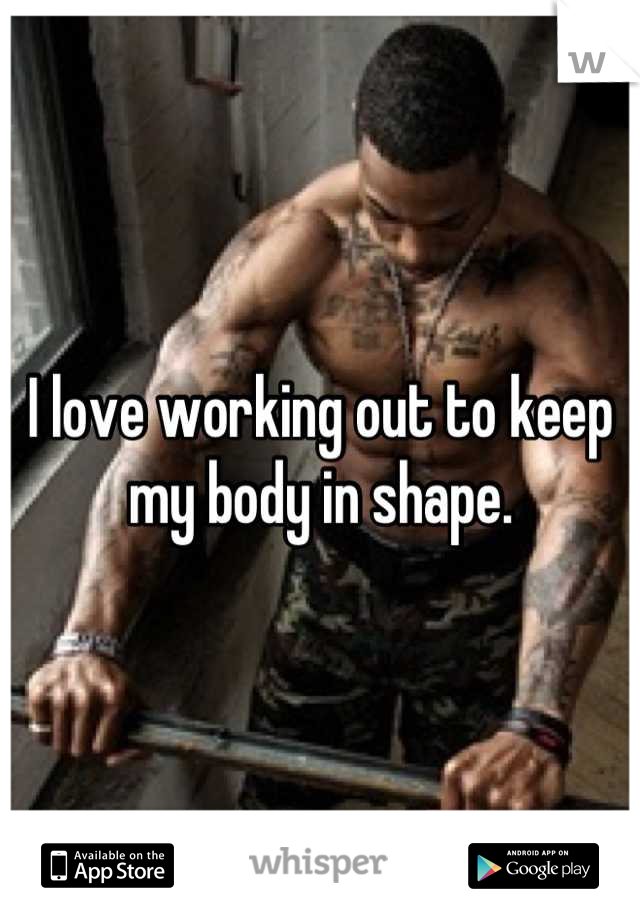 I love working out to keep my body in shape.