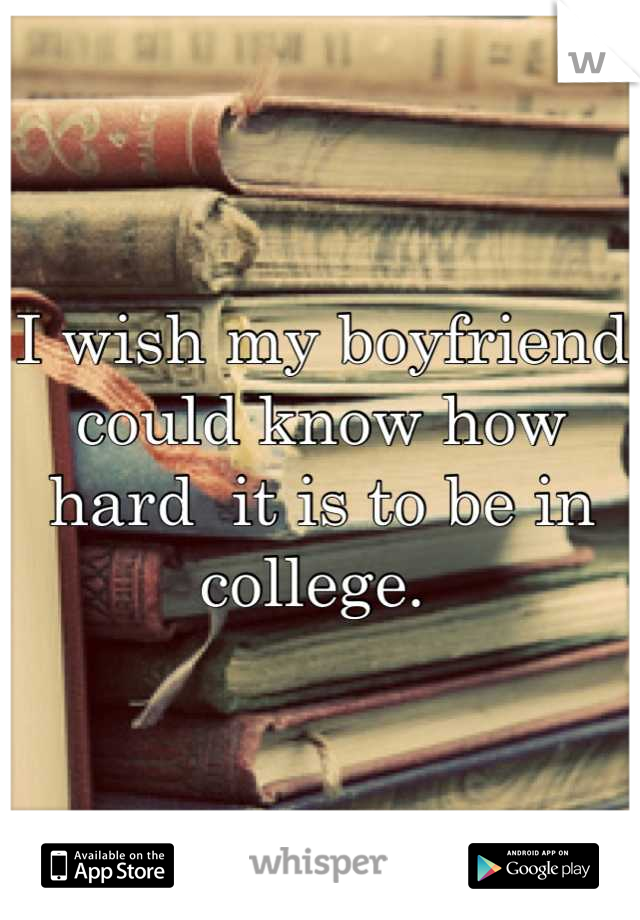 I wish my boyfriend could know how hard  it is to be in college. 