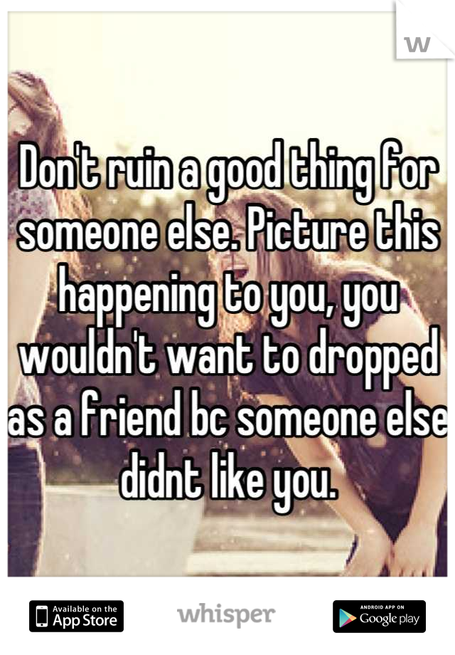 Don't ruin a good thing for someone else. Picture this happening to you, you wouldn't want to dropped as a friend bc someone else didnt like you.