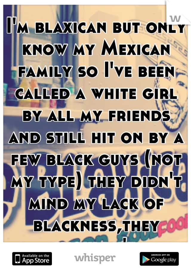 I'm blaxican but only know my Mexican family so I've been called a white girl by all my friends  and still hit on by a few black guys (not my type) they didn't mind my lack of blackness,they shouldn't 