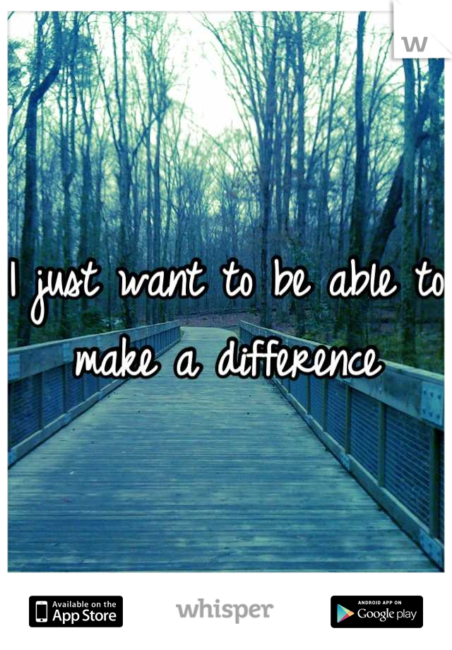I just want to be able to 
make a difference