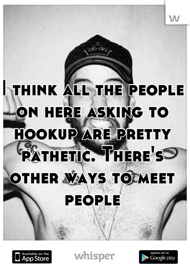 I think all the people on here asking to hookup are pretty pathetic. There's other ways to meet people