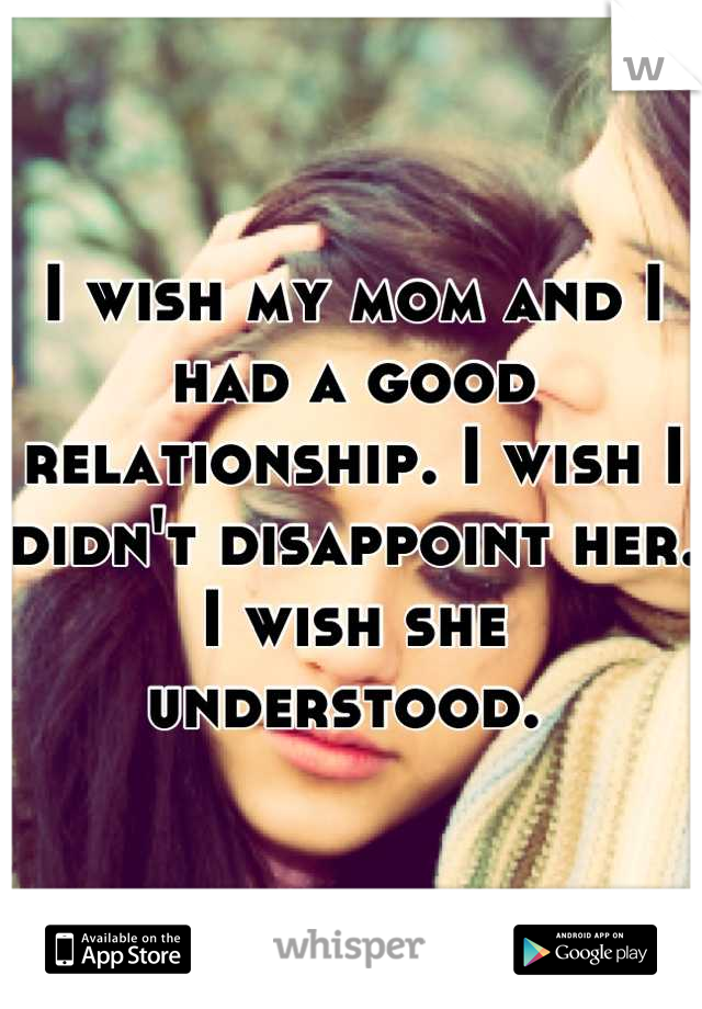I wish my mom and I had a good relationship. I wish I didn't disappoint her. I wish she understood. 