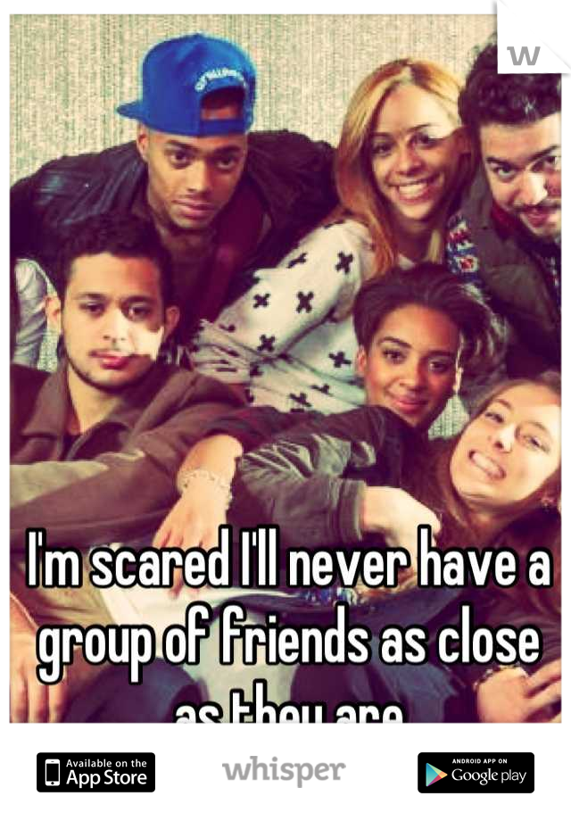 I'm scared I'll never have a group of friends as close as they are