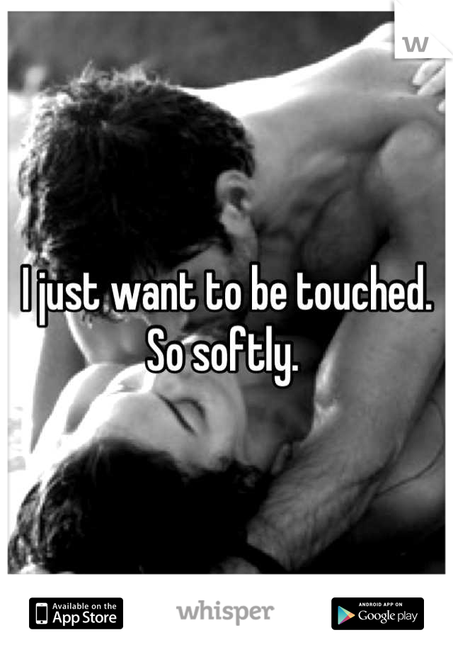I just want to be touched. So softly. 