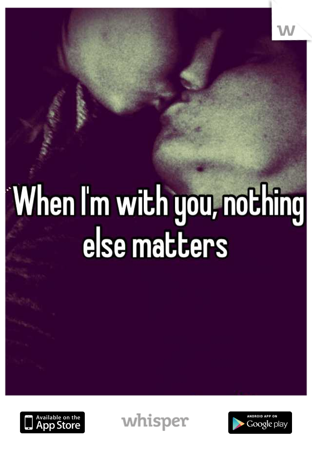 When I'm with you, nothing else matters 
