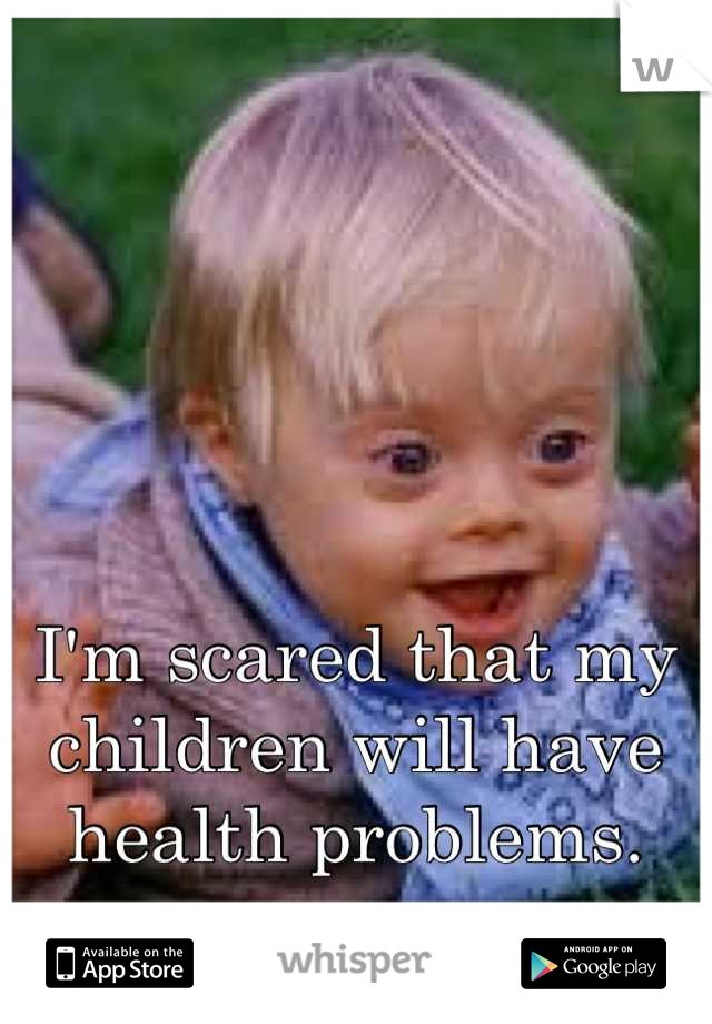 I'm scared that my children will have health problems.