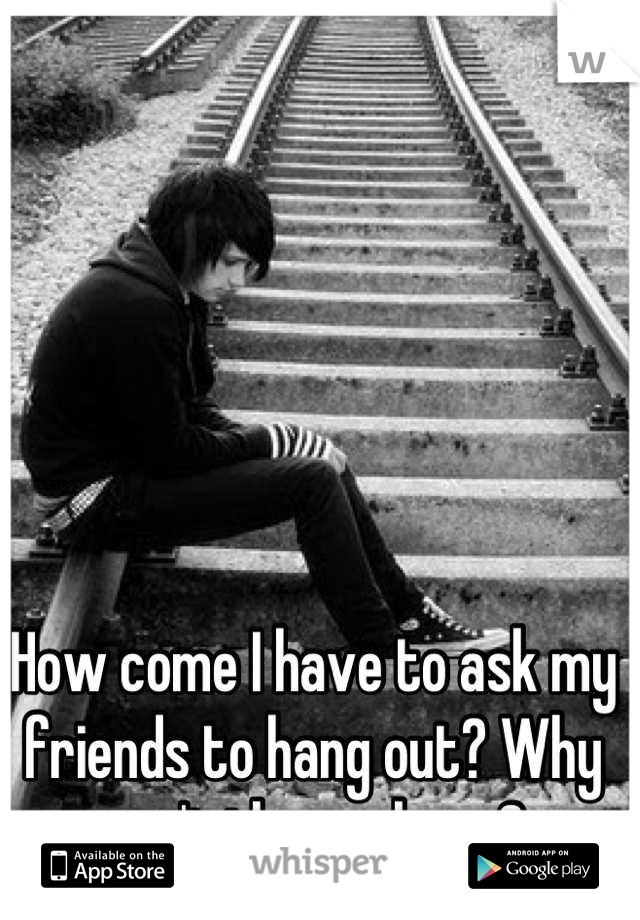 How come I have to ask my friends to hang out? Why can't they ask me?