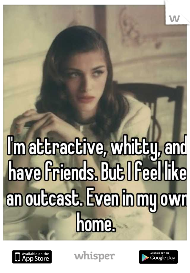I'm attractive, whitty, and have friends. But I feel like an outcast. Even in my own home. 