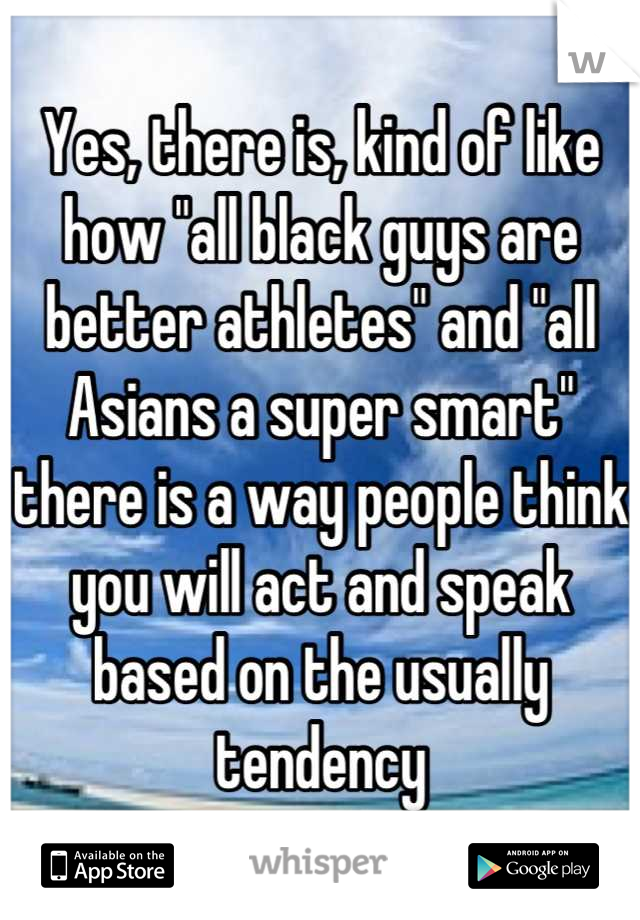 Yes, there is, kind of like how "all black guys are better athletes" and "all Asians a super smart" there is a way people think you will act and speak based on the usually tendency