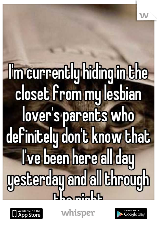 I'm currently hiding in the closet from my lesbian lover's parents who definitely don't know that I've been here all day yesterday and all through the night