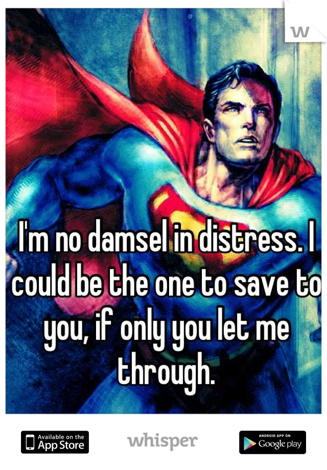 I'm no damsel in distress. I could be the one to save to you, if only you let me through.
