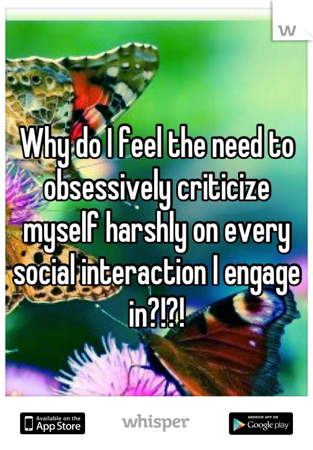 Why do I feel the need to obsessively criticize myself harshly on every social interaction I engage in?!?!