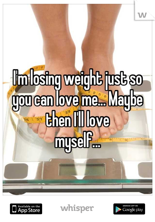 I'm losing weight just so you can love me... Maybe then I'll love
myself...