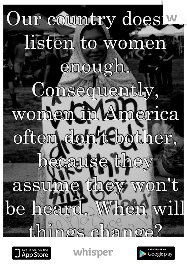 Our country doesn't listen to women enough. Consequently, women in America often don't bother, because they assume they won't be heard. When will things change?