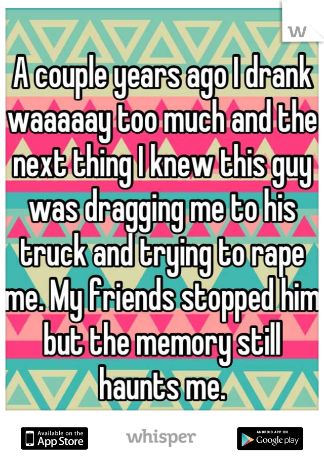 A couple years ago I drank waaaaay too much and the next thing I knew this guy was dragging me to his truck and trying to rape me. My friends stopped him but the memory still haunts me.