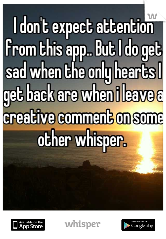 I don't expect attention from this app.. But I do get sad when the only hearts I get back are when i leave a creative comment on some other whisper. 
