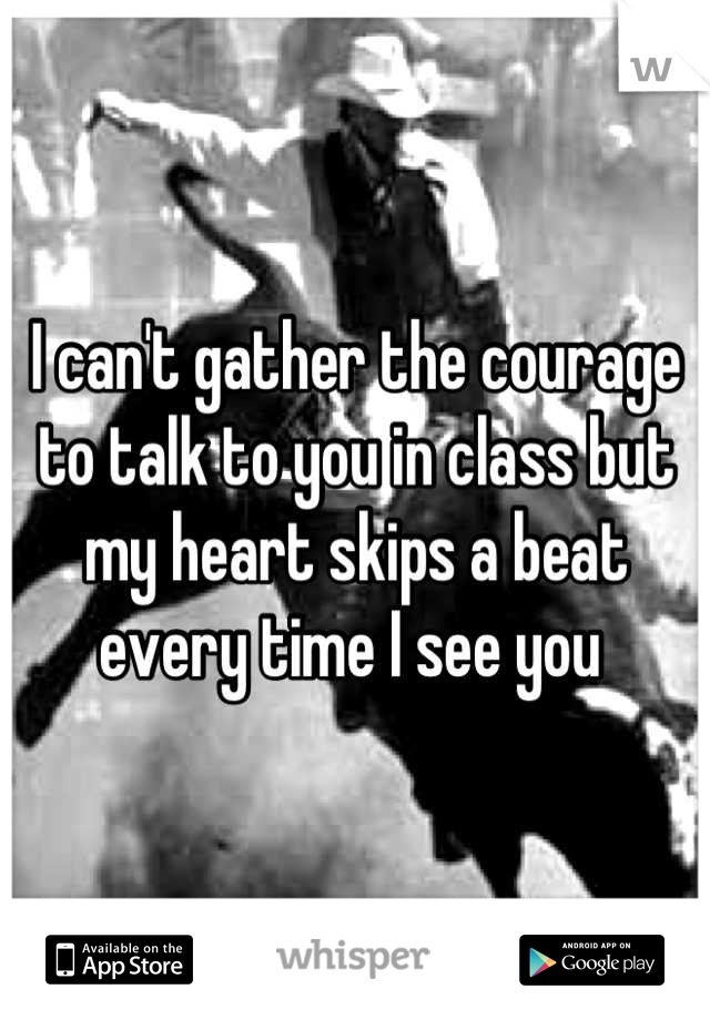 I can't gather the courage to talk to you in class but my heart skips a beat every time I see you 