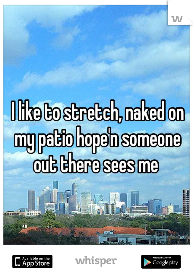 I like to stretch, naked on my patio hope'n someone out there sees me 