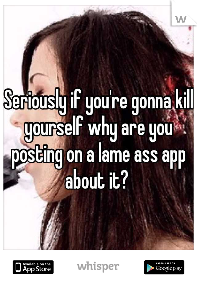 Seriously if you're gonna kill yourself why are you posting on a lame ass app about it? 