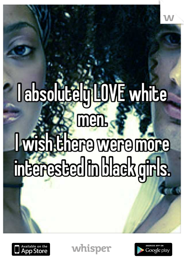 I absolutely LOVE white men. 
I wish there were more interested in black girls.