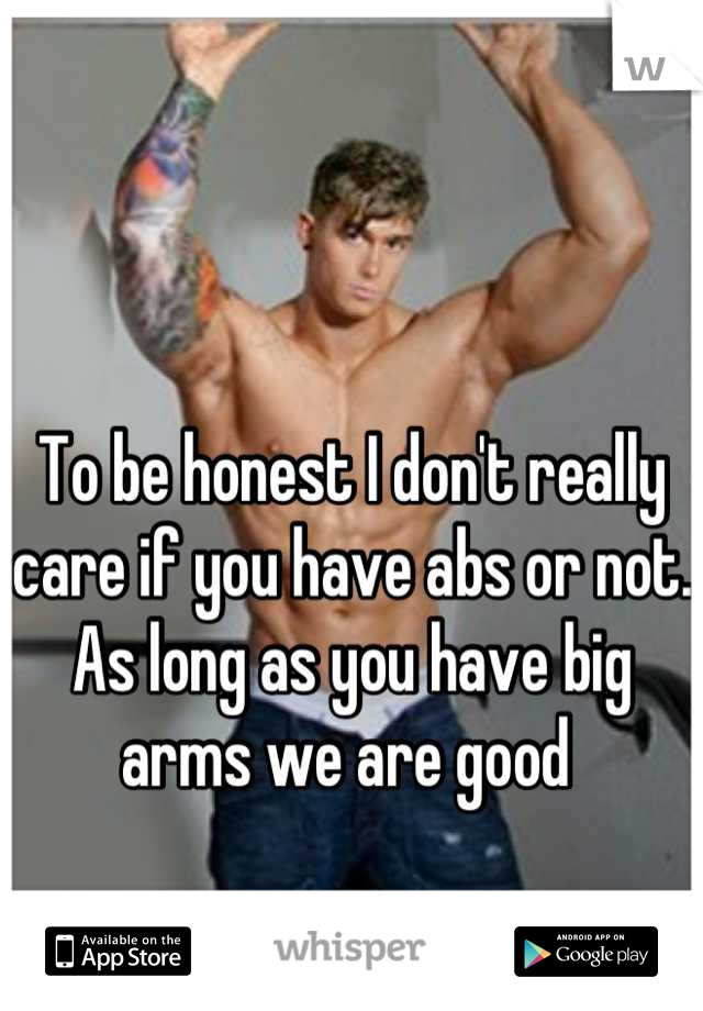 To be honest I don't really care if you have abs or not. As long as you have big arms we are good 