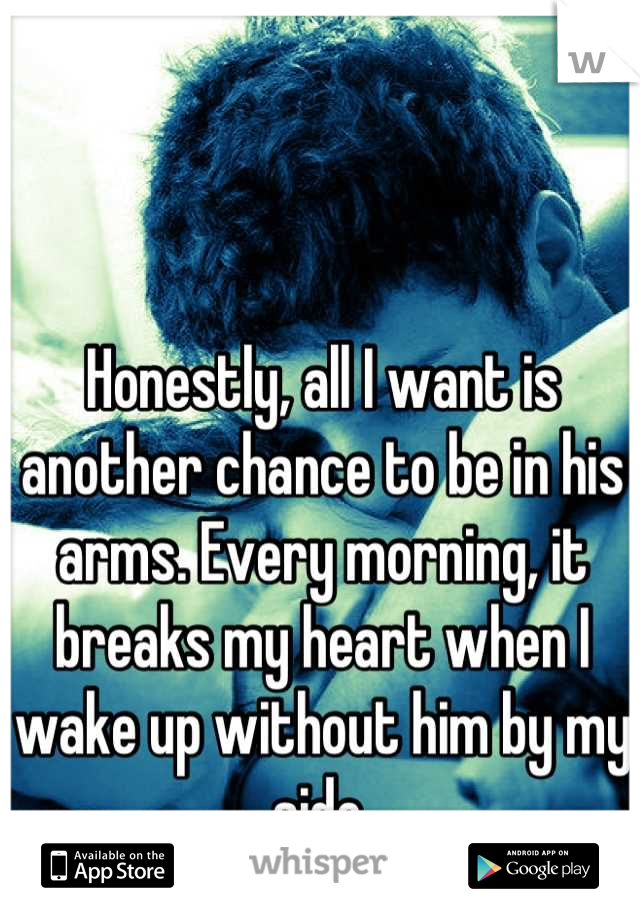 Honestly, all I want is another chance to be in his arms. Every morning, it breaks my heart when I wake up without him by my side.