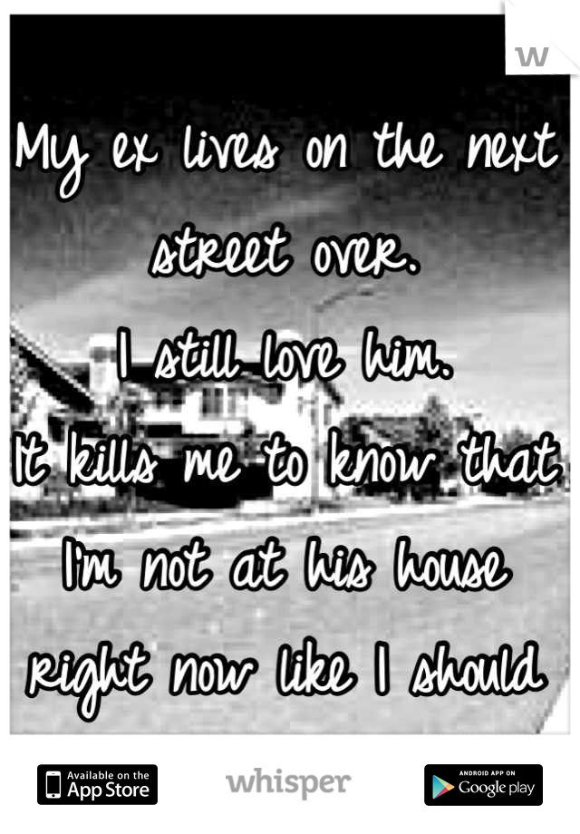 My ex lives on the next street over. 
I still love him.
It kills me to know that I'm not at his house right now like I should be.
