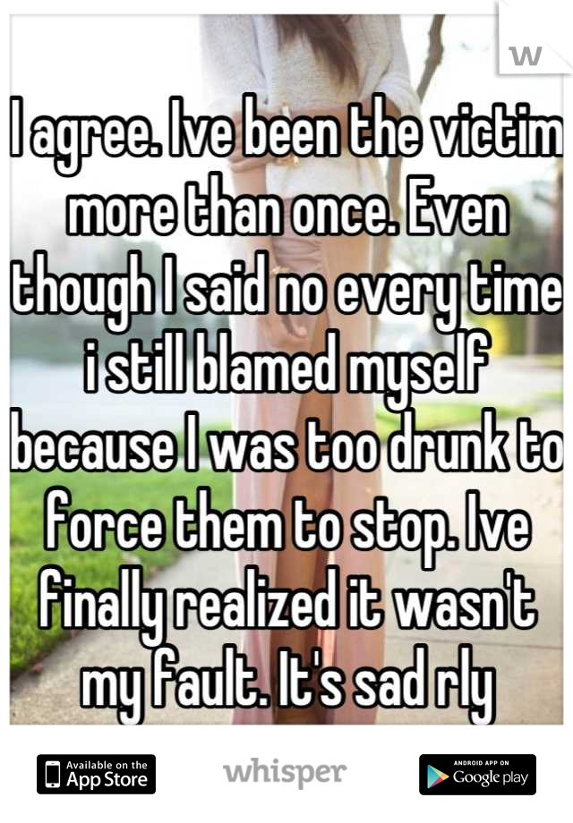 I agree. Ive been the victim more than once. Even though I said no every time i still blamed myself because I was too drunk to force them to stop. Ive finally realized it wasn't my fault. It's sad rly