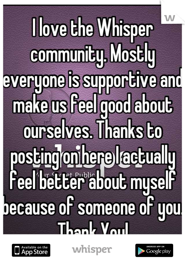 I love the Whisper community. Mostly everyone is supportive and make us feel good about ourselves. Thanks to posting on here I actually feel better about myself because of someone of you. Thank You!