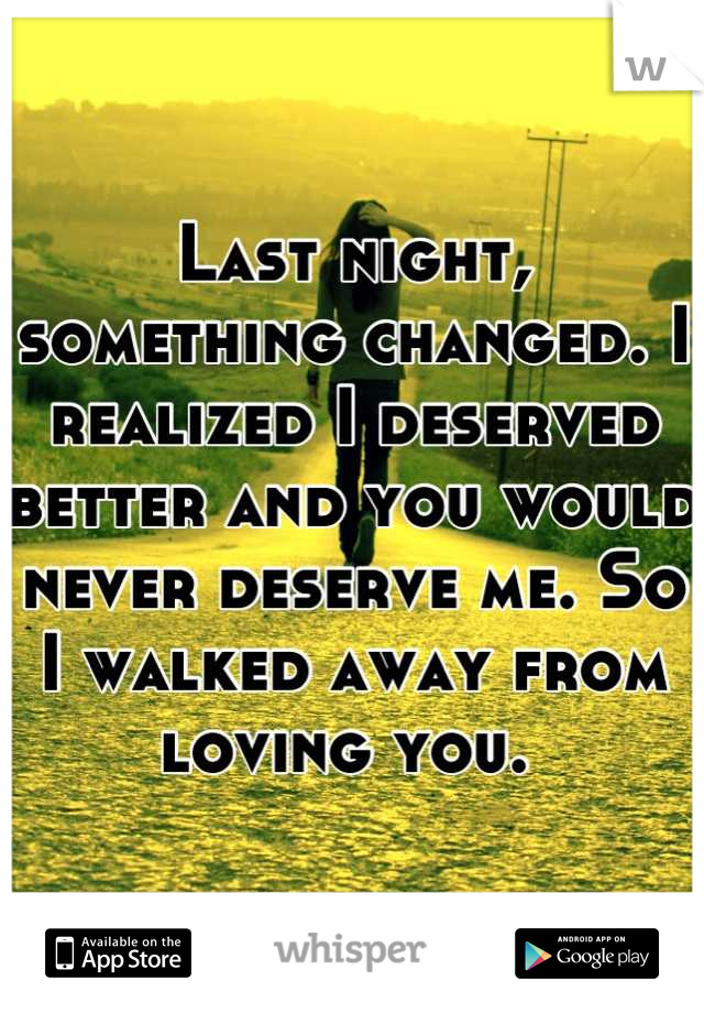 Last night, something changed. I realized I deserved better and you would never deserve me. So I walked away from loving you. 