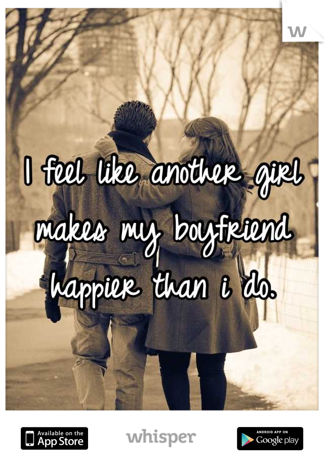 I feel like another girl makes my boyfriend happier than i do.