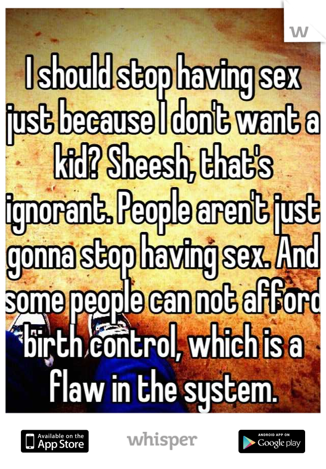 I should stop having sex just because I don't want a kid? Sheesh, that's ignorant. People aren't just gonna stop having sex. And some people can not afford birth control, which is a flaw in the system.