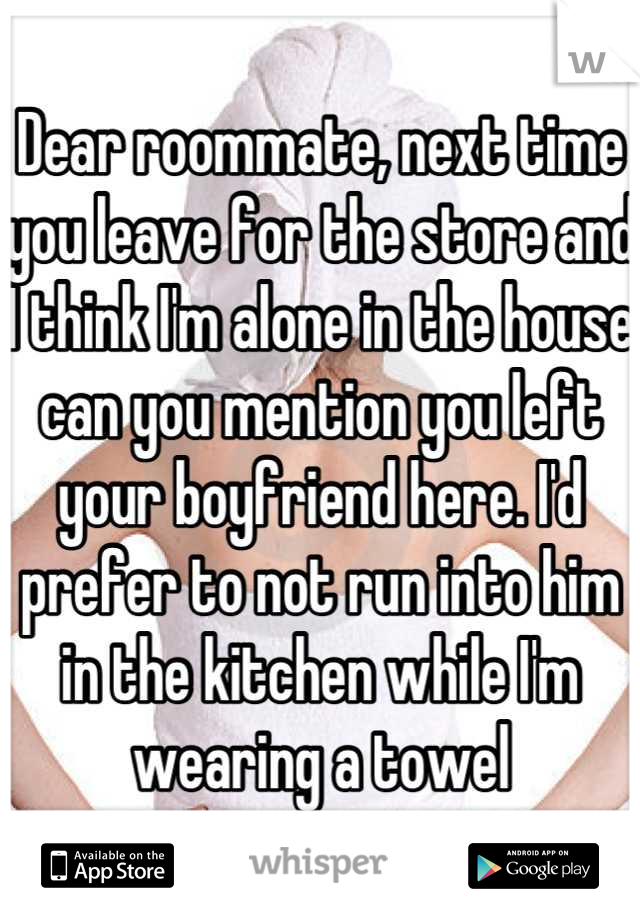 Dear roommate, next time you leave for the store and I think I'm alone in the house can you mention you left your boyfriend here. I'd prefer to not run into him in the kitchen while I'm wearing a towel
