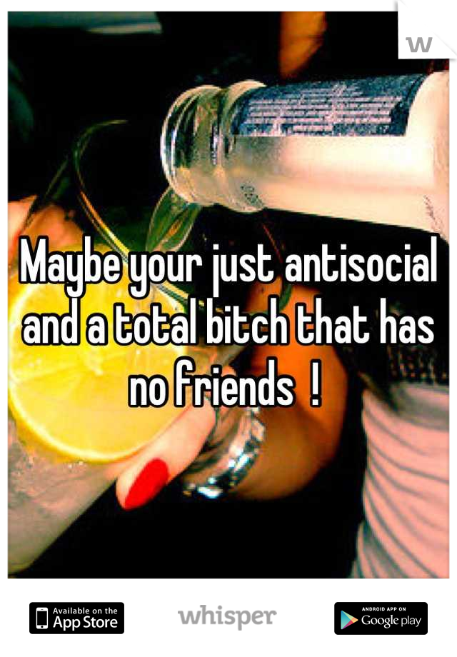 Maybe your just antisocial and a total bitch that has no friends  ! 