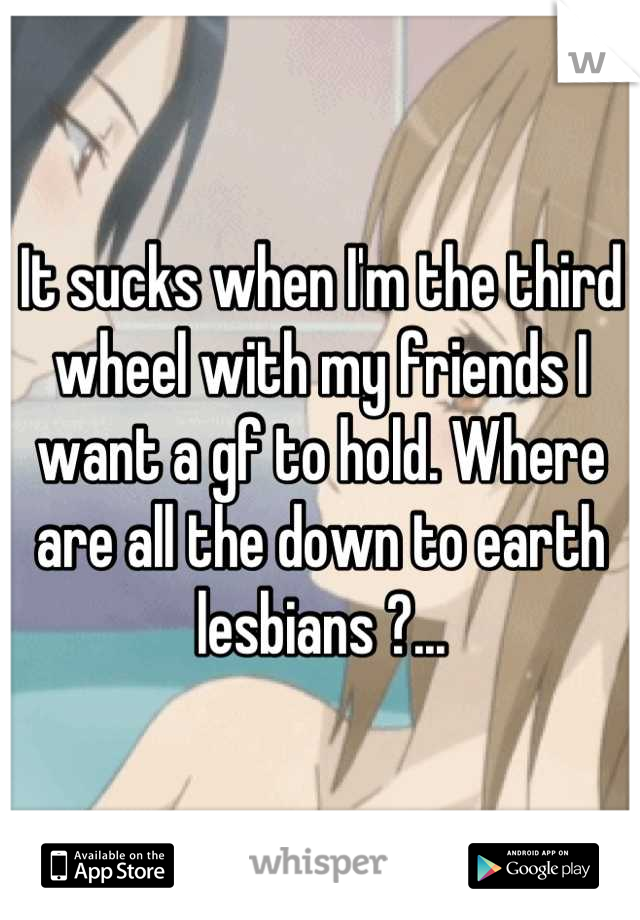 It sucks when I'm the third wheel with my friends I want a gf to hold. Where are all the down to earth lesbians ?...