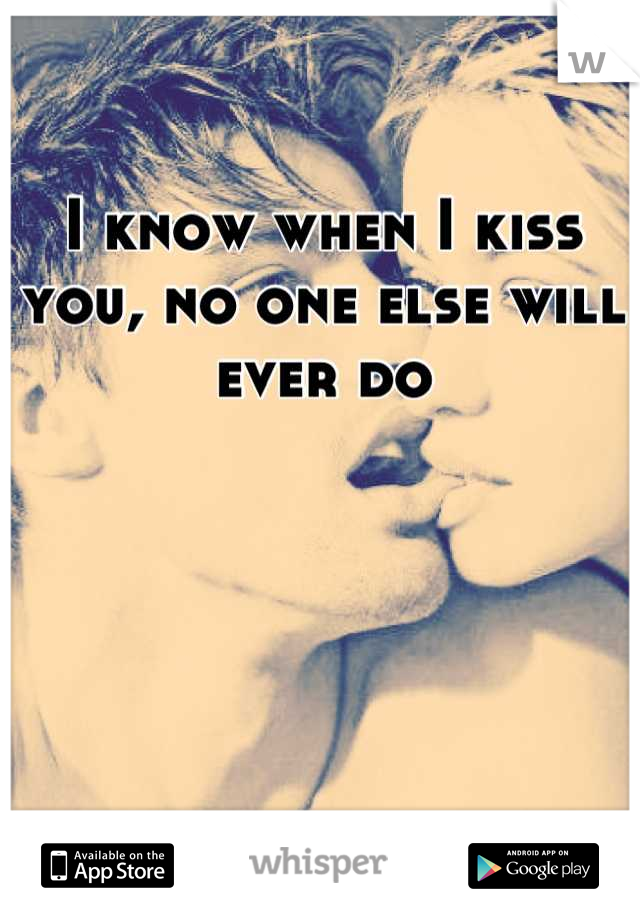 I know when I kiss you, no one else will ever do
