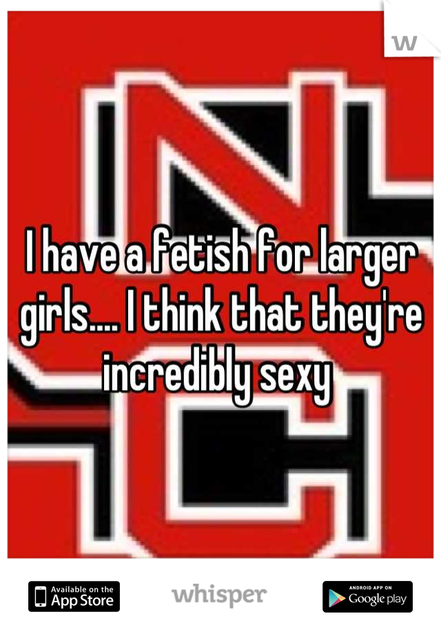 I have a fetish for larger girls.... I think that they're incredibly sexy 