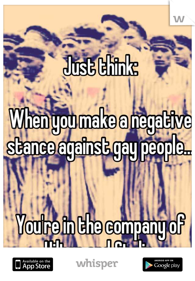 Just think:

When you make a negative stance against gay people... 


You're in the company of Hilter and Stalin.
