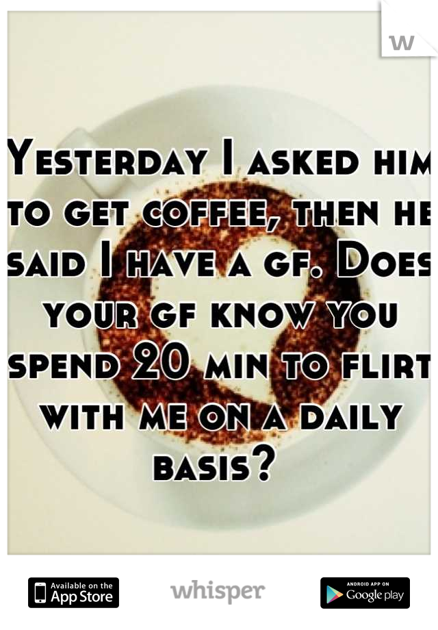 Yesterday I asked him to get coffee, then he said I have a gf. Does your gf know you spend 20 min to flirt with me on a daily basis? 