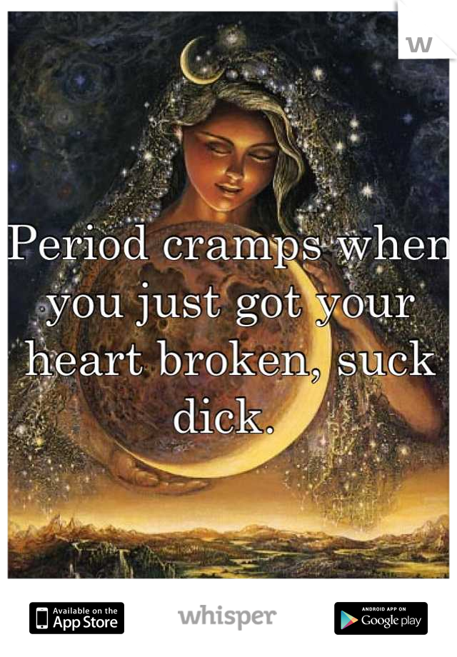 Period cramps when you just got your heart broken, suck dick. 