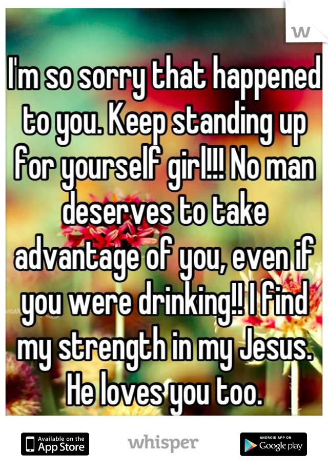 I'm so sorry that happened to you. Keep standing up for yourself girl!!! No man deserves to take advantage of you, even if you were drinking!! I find my strength in my Jesus. He loves you too.