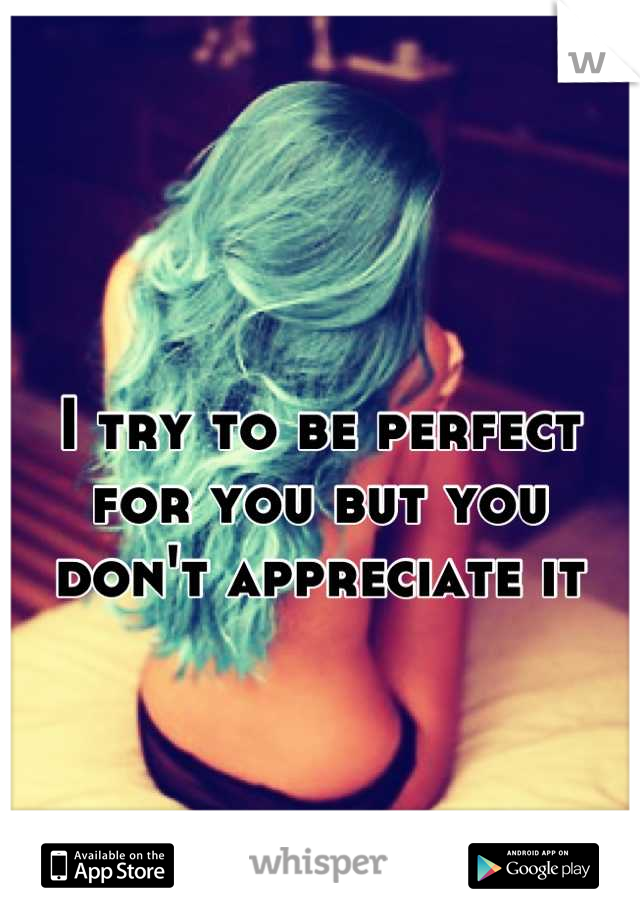 I try to be perfect for you but you don't appreciate it