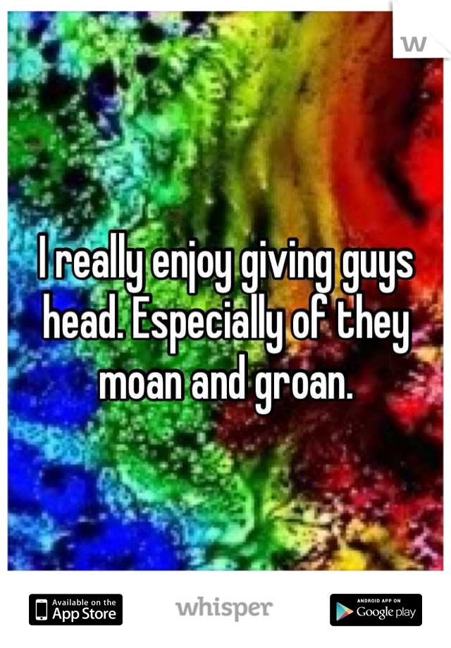 I really enjoy giving guys head. Especially of they moan and groan.