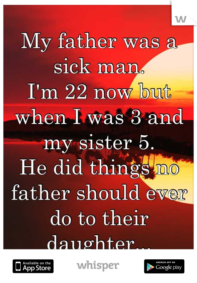 My father was a sick man.
I'm 22 now but when I was 3 and my sister 5.
He did things no father should ever do to their daughter...